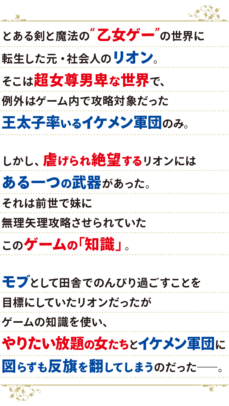 とある剣と魔法の“乙女ゲー”世界に転生した元・社会人のリオン。
                                    そこは超女尊男卑な世界で、例外はゲーム内で攻略対象だった王太子率いるイケメン軍団のみ。
                                    
                                    しかし、虐げられ絶望するリオンにはある一つの武器があった。
                                    それは前世で妹に無理矢理攻略させられていたこのゲームの「知識」。
                                    
                                    モブとして田舎でのんびり過ごすことを目標にしていたリオンだったが
                                    ゲームの知識を使い、やりたい放題の女たちとイケメン軍団に図らずも反旗を翻してしまうのだった――。